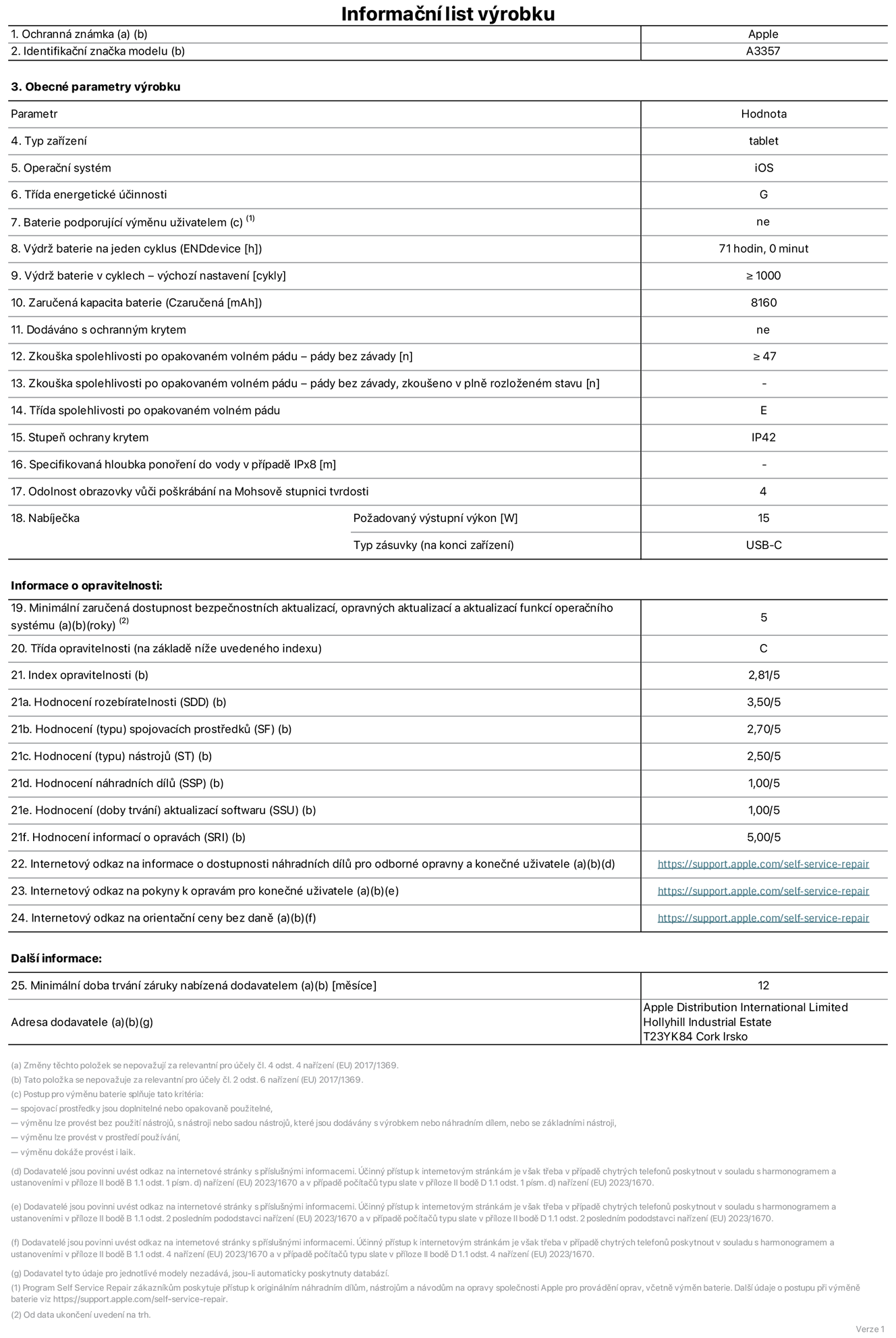 Informa?ní list vyrobku 11palcovy iPad Pro M5 Wi?Fi, model A3357. Dodala spole?nost Apple Distribution International Limited, Hollyhill Industrial Estate. Cork, Irsko T23 YK84. Typ za?ízení: tablet. Opera?ní systém: iOS. T?ída energetické ú?innosti: G. Baterie vyměnitelná u?ivatelem: ne. Vydr? baterie na jeden cyklus: 71 hodin. Vydr? baterie v cyklech – vychozí nastavení: ≥ 1 000. Zaru?ená kapacita baterie: 8 160 mAh. Dodáváno s ochrannym krytem: ne. Zkou?ka spolehlivosti po opakovaném volném pádu – pády bez závady: ≥ 47. Zkou?ka spolehlivosti po opakovaném volném pádu – pády bez závady, zkou?eno v plně rozlo?eném stavu: neuvádí se. T?ída spolehlivosti po opakovaném volném pádu: E. Stupeň ochrany proti vniknutí prachu a vody: IP42. Specifikovaná hloubka pono?ení do vody v p?ípadě IPx8: neuvádí se. Odolnost obrazovky v??i po?krábání na Mohsově stupnici tvrdosti: 4. Po?adovany vystupní vykon nabíje?ky: 15 W. Typ nabíjecí zásuvky (na konci za?ízení): USB?C. Minimální zaru?ená dostupnost bezpe?nostních aktualizací, opravnych aktualizací a aktualizací funkcí opera?ního systému: 5 let. T?ída opravitelnosti: C. Index opravitelnosti: 2,81/5. Hodnocení rozebíratelnosti (SDD): 3,50/5. Hodnocení spojovacích prost?edk?: 2,70/5. Hodnocení nástroj?: 2,50/5. Hodnocení náhradních díl?: 1,00/5. Hodnocení aktualizací softwaru: 1,00/5. Hodnocení informací o opravách: 5,00/5. Internetovy odkaz na informace o dostupnosti náhradních díl? pro odborné opravny a kone?né u?ivatele: https://support.apple.com/self-service-repair. Internetovy odkaz na pokyny k opravám pro kone?né u?ivatele: https://support.apple.com/self-service-repair. Internetovy odkaz na orienta?ní ceny bez daně: https://support.apple.com/self-service-repair. Je nabízena obecná 12měsí?ní záruka.