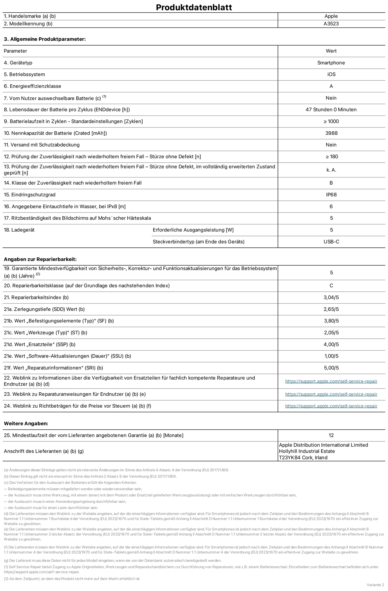 Produktinformationsblatt für iPhone 17 Pro, Modell A3523. Bereitgestellt von Apple Distribution International Limited, Hollyhill Industrial Estate. Cork, Irland, T23 YK84. Ger?tetyp: Smartphone. Betriebssystem: iOS. Energieeffizienzklasse: A. Vom Benutzer auswechselbare Batterie: nein. Batterielaufzeit pro Zyklus: 47 Std. Batterielaufzeit in Zyklen – Standardeinstellungen: ≥ 1.000. Nennkapazit?t der Batterie: 3.988 mAh. Versand mit Schutzabdeckung: nein. Prüfung der Zuverl?ssigkeit nach wiederholtem freiem Fall – Stürze ohne Defekt: ≥ 180. Prüfung der Zuverl?ssigkeit nach wiederholtem freiem Fall – Stürze ohne Defekt, im vollst?ndig erweiterten Zustand geprüft: nicht zutreffend. Klasse der Zuverl?ssigkeit nach wiederholtem freiem Fall: B. Eindringschutzgrad: IP68. Angegebene Eintauchtiefe in Wasser, bei iPx8: 6 m. Ritzbest?ndigkeit des Displays auf Mohs’scher H?rteskala: 5. Erforderliche Ausgangsleistung des Ladeger?ts: 5 W. Anschluss Ladeger?t (am Ende des Ger?ts): USB?C. Garantierte Mindestverfügbarkeit von Sicherheits?, Korrektur? und Funktionsaktualisierungen für das Betriebssystem: 5 Jahre. Reparierbarkeitsklasse: C. Reparierbarkeitsindex: 3,04/5. Wert ?Zerlegungstiefe“ (SDD): 2,65/5. Wert ?Befestigungselemente“: 3,80/5. Wert ?Werkzeuge“: 2,05/5. Wert ?Ersatzteile“: 4,00/5. Wert ?Software-Aktualisierungen“: 1,00/5. Wert ?Reparaturinformationen“: 5,00/5. Weblink zu Informationen über die Verfügbarkeit von Ersatzteilen für fachlich kompetente Reparaturanbieter und Endnutzer:innen: https://support.apple.com/de-de/self-service-repair. Weblink zu Reparaturanweisungen für Endnutzer:innen: https://support.apple.com/de-de/self-service-repair. Weblink zu Richtbetr?gen für die Preise vor Steuern: https://support.apple.com/de-de/self-service-repair. 12 Monate angebotene allgemeine Garantie.