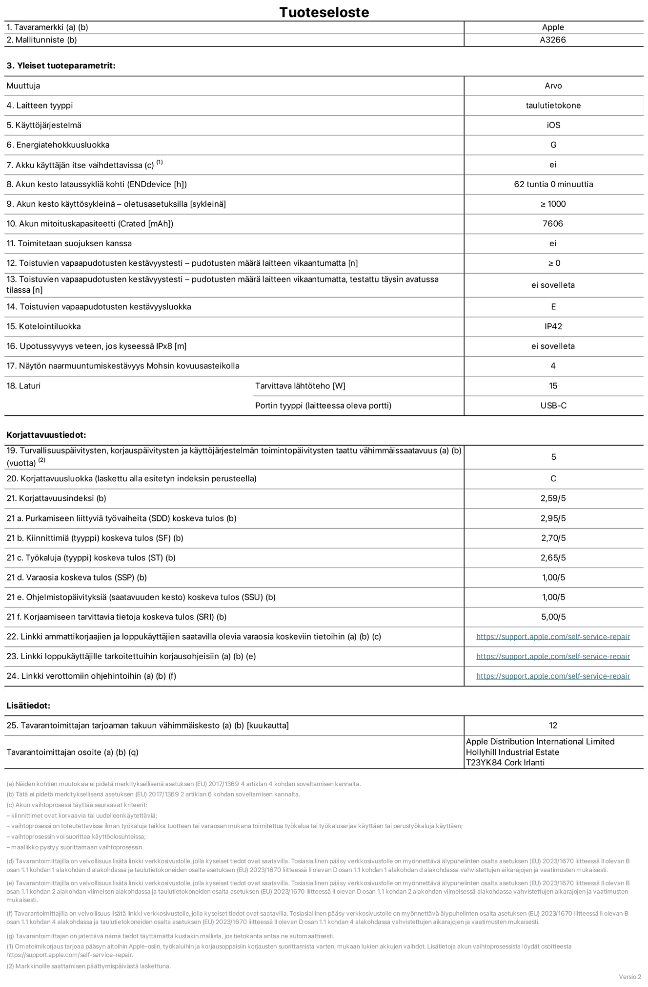 11 tuuman iPad Airin (Wi-Fi) tuotetiedot, malli A3266. Toimittaja: Apple UK Ltd, 100 New Bridge Street, London EC4V 6JA. Laitteen tyyppi: tabletti. K?ytt?j?rjestelm?: iOS. Energiatehokkuusluokka vakiotason dynamiikka-alueella (SDR): G. Akun kesto: 62 tuntia. Akun kesto k?ytt?syklein?: ≥ 1 000. Akun mitoituskapasiteetti: 7 606 mAh. Toistuvien vapaapudotusten kest?vyystesti – pudotusten m??r? laitteen vikaantumatta: ≥ 0. Toistuvien vapaapudotusten kest?vyysluokka: E. Kotelointiluokka: IP42. N?yt?n naarmuuntumiskest?vyys Mohsin kovuusasteikolla: 4. Laturin tarvittava l?ht?teho: 15 W. Laturin portin tyyppi: USB-C. Turvallisuusp?ivitysten, korjausp?ivitysten ja k?ytt?j?rjestelm?n toimintop?ivitysten taattu v?himm?issaatavuus: 5 vuotta. Korjattavuusluokka: C. Korjattavuusindeksi: 2,59/5. Purkamiseen liittyvi? ty?vaiheita koskeva tulos: 2,95/5. Kiinnittimi? (tyyppi) koskeva tulos: 2,70/5. Ty?kaluja koskeva tulos: 2,65/5. Varaosia koskeva tulos: 1,00/5. Ohjelmistop?ivityksi? koskeva tulos: 1,00/5. Korjaamiseen tarvittavia tietoja koskeva tulos: 5,00/5. Linkki ammattikorjaajien ja loppuk?ytt?jien saatavilla olevia varaosia koskeviin tietoihin: https://support.apple.com/self-service-repair. Linkki loppuk?ytt?jille tarkoitettuihin korjausohjeisiin: https://support.apple.com/self-service-repair. Linkki verottomiin ohjehintoihin: https://support.apple.com/self-service-repair. Yleistakuun kesto 12 kuukautta.