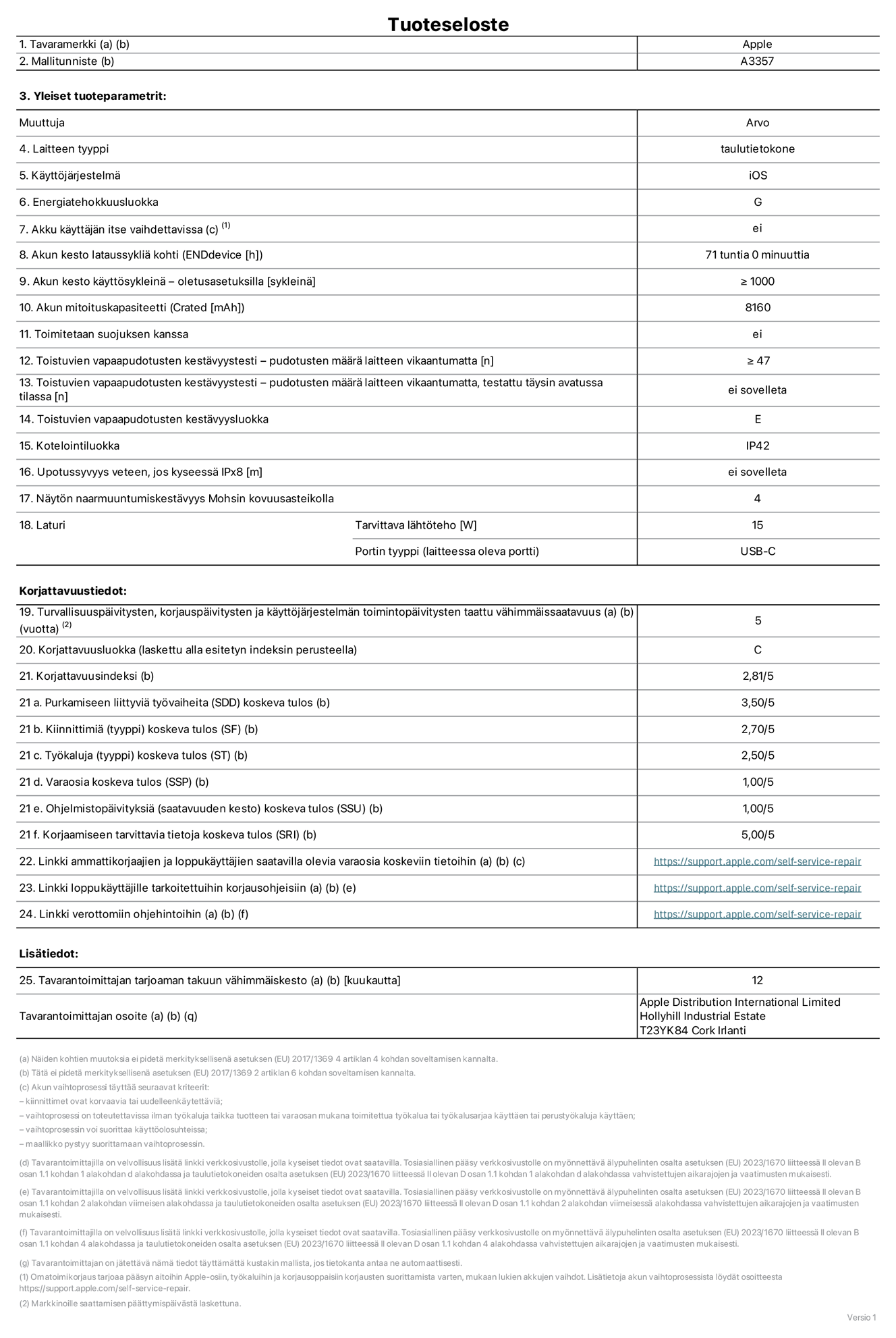 11 tuuman iPad Pron (M5) (Wi-Fi) tuotetiedot, malli A3357. Toimittaja: Apple Distribution International Limited, Hollyhill Industrial Estate. Cork, Irlanti T23 YK84. Laitteen tyyppi: tabletti. K?ytt?j?rjestelm?: iOS. Energiatehokkuusluokka: G. Akku k?ytt?j?n itse vaihdettavissa: ei. Akun kesto lataussykli? kohti: 71 tuntia. Akun kesto k?ytt?syklein? – oletusasetuksilla: V?hint??n 1 000. Akun mitoituskapasiteetti: 8 160 mAh. Toimitetaan suojuksen kanssa: ei. Toistuvien vapaapudotusten kest?vyystesti – pudotusten m??r? laitteen vikaantumatta: ≥ 47. Toistuvien vapaapudotusten kest?vyystesti – pudotusten m??r? laitteen vikaantumatta, testattu t?ysin avatussa tilassa: ei sovelleta. Toistuvien vapaapudotusten kest?vyysluokka: E. Kotelointiluokka: IP42. Upotussyvyys veteen, jos kyseess? IPx8: ei saatavilla. N?yt?n naarmuuntumiskest?vyys Mohsin kovuusasteikolla: 4. Laturin tarvittava l?ht?teho: 15 W. Laturin portin tyyppi (laitteessa): USB-C. Turvallisuusp?ivitysten, korjausp?ivitysten ja k?ytt?j?rjestelm?n toimintop?ivitysten taattu v?himm?issaatavuus: 5 vuotta. Korjattavuusluokka: C. Korjattavuusindeksi: 2,81/5. Purkamiseen liittyvi? ty?vaiheita (SDD) koskeva tulos: 3,50/5. Kiinnittimi? koskeva tulos: 2,70/5. Ty?kaluja koskeva tulos: 2,50/5. Varaosia koskeva tulos: 1,00/5. Ohjelmistop?ivityksi? koskeva tulos: 1,00/5. Korjaamiseen tarvittavia tietoja koskeva tulos: 5,00/5. Linkki ammattikorjaajien ja loppuk?ytt?jien saatavilla olevia varaosia koskeviin tietoihin: https://support.apple.com/self-service-repair. Linkki loppuk?ytt?jille tarkoitettuihin korjausohjeisiin: https://support.apple.com/self-service-repair. Linkki verottomiin ohjehintoihin: https://support.apple.com/self-service-repair. Yleistakuun kesto 12 kuukautta.